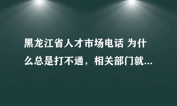 黑龙江省人才市场电话 为什么总是打不通，相关部门就是这么工作的吗？？？