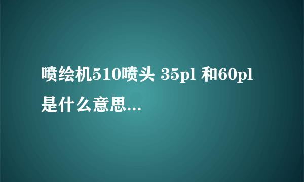 喷绘机510喷头 35pl 和60pl 是什么意思 ，差距是什么？？？