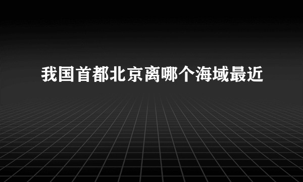 我国首都北京离哪个海域最近