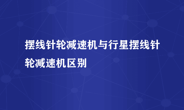 摆线针轮减速机与行星摆线针轮减速机区别