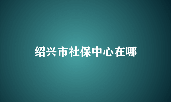 绍兴市社保中心在哪
