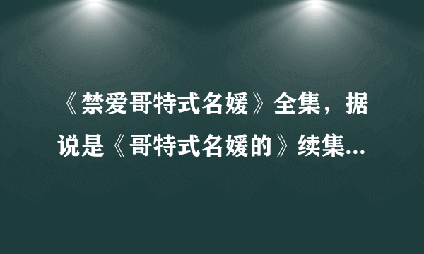 《禁爱哥特式名媛》全集，据说是《哥特式名媛的》续集啊，拜托发给我，一定是禁爱啊