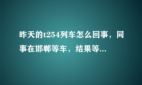 昨天的t254列车怎么回事，同事在邯郸等车，结果等了5个小时没到，最后说来不了了--