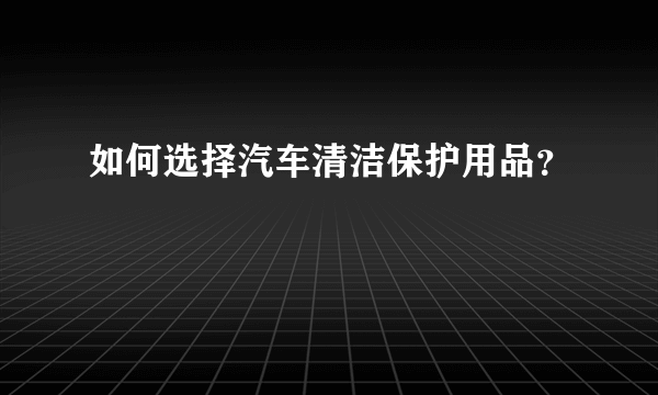 如何选择汽车清洁保护用品？