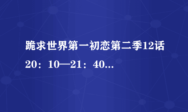 跪求世界第一初恋第二季12话20：10—21：40背景乐就是小律和政宗在地铁站那段轻快纯音乐，望亲帮忙，谢谢