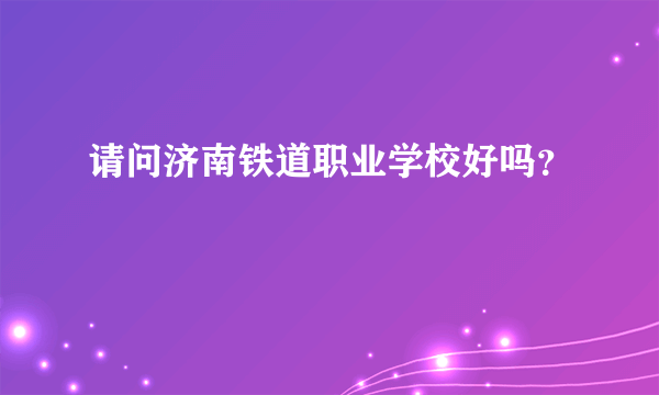 请问济南铁道职业学校好吗？
