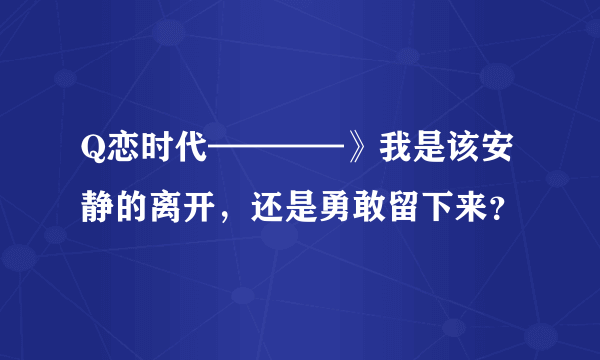 Q恋时代————》我是该安静的离开，还是勇敢留下来？