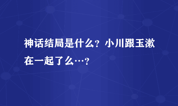 神话结局是什么？小川跟玉漱在一起了么…？
