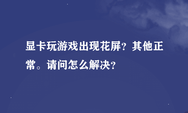 显卡玩游戏出现花屏？其他正常。请问怎么解决？