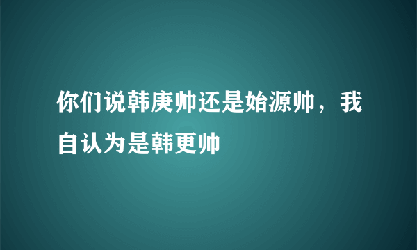 你们说韩庚帅还是始源帅，我自认为是韩更帅