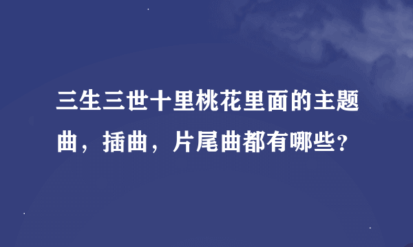 三生三世十里桃花里面的主题曲，插曲，片尾曲都有哪些？