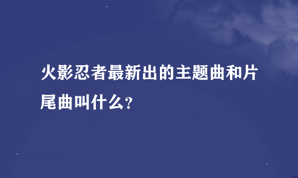 火影忍者最新出的主题曲和片尾曲叫什么？