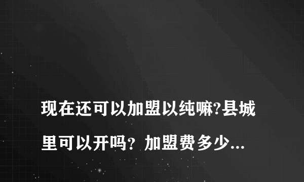 
现在还可以加盟以纯嘛?县城里可以开吗？加盟费多少钱啊？
