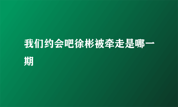 我们约会吧徐彬被牵走是哪一期