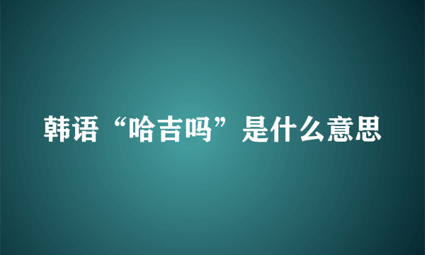 韩语“哈吉吗”是什么意思