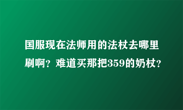 国服现在法师用的法杖去哪里刷啊？难道买那把359的奶杖？