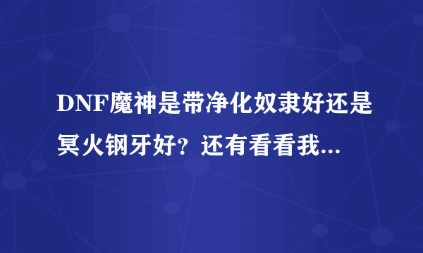 DNF魔神是带净化奴隶好还是冥火钢牙好？还有看看我这号属性正常吗？