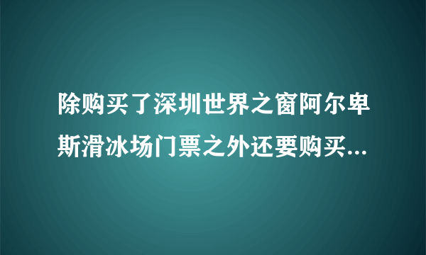 除购买了深圳世界之窗阿尔卑斯滑冰场门票之外还要购买世界之窗门票才能去滑冰吗？