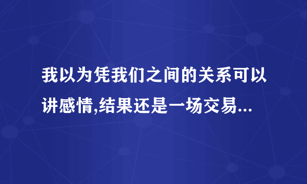 我以为凭我们之间的关系可以讲感情,结果还是一场交易。出自哪里?