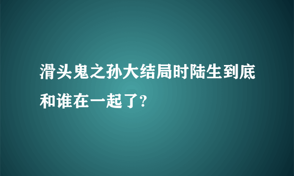 滑头鬼之孙大结局时陆生到底和谁在一起了?