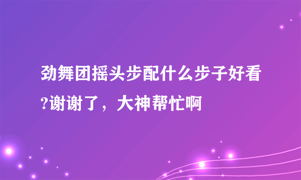 劲舞团摇头步配什么步子好看?谢谢了，大神帮忙啊
