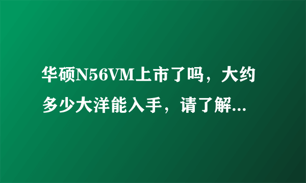 华硕N56VM上市了吗，大约多少大洋能入手，请了解的大大帮我介绍一下，...