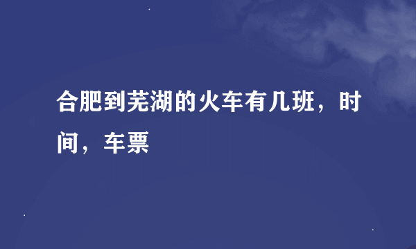 合肥到芜湖的火车有几班，时间，车票