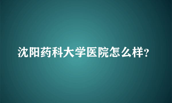 沈阳药科大学医院怎么样？