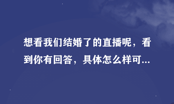 想看我们结婚了的直播呢，看到你有回答，具体怎么样可以说说吗？赐教