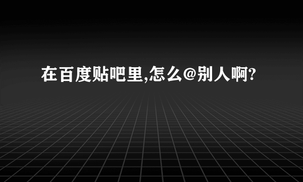 在百度贴吧里,怎么@别人啊?