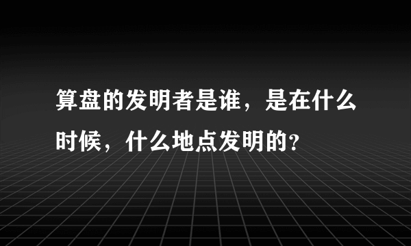 算盘的发明者是谁，是在什么时候，什么地点发明的？
