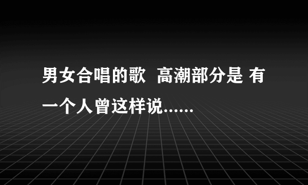男女合唱的歌  高潮部分是 有一个人曾这样说....有一首歌曾这样唱...