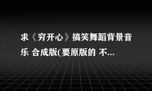 求《穷开心》搞笑舞蹈背景音乐 合成版(要原版的 不要有杂质的,谢谢)