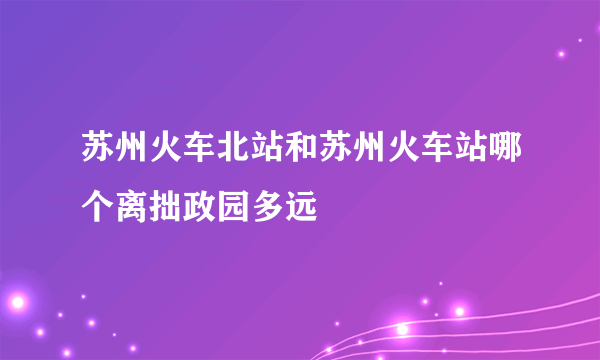 苏州火车北站和苏州火车站哪个离拙政园多远