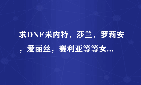 求DNF米内特，莎兰，罗莉安，爱丽丝，赛利亚等等女性NPCH图