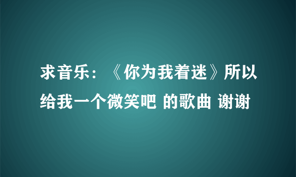求音乐：《你为我着迷》所以给我一个微笑吧 的歌曲 谢谢