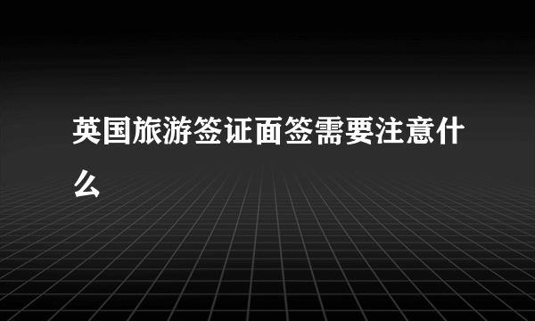 英国旅游签证面签需要注意什么
