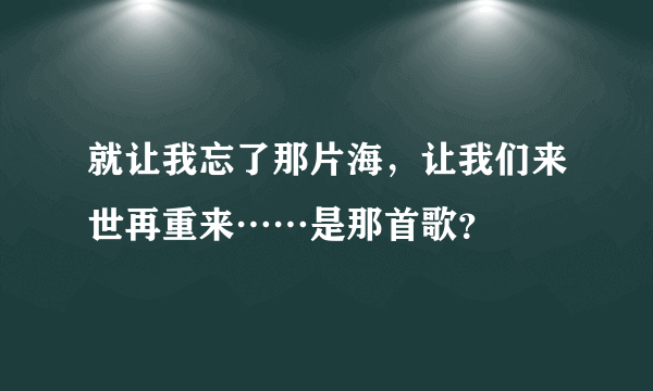 就让我忘了那片海，让我们来世再重来……是那首歌？