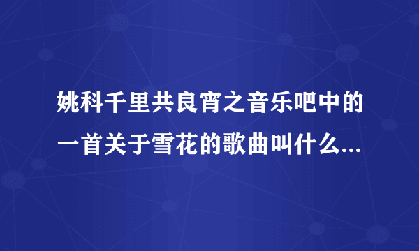 姚科千里共良宵之音乐吧中的一首关于雪花的歌曲叫什么名字啊?