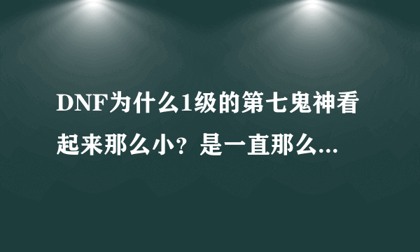 DNF为什么1级的第七鬼神看起来那么小？是一直那么小还是随着级数的增高可以变大？