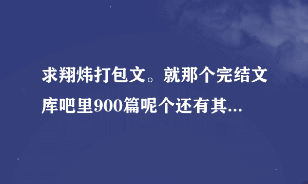 求翔炜打包文。就那个完结文库吧里900篇呢个还有其他的都行啊。