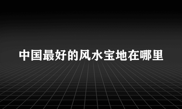 中国最好的风水宝地在哪里