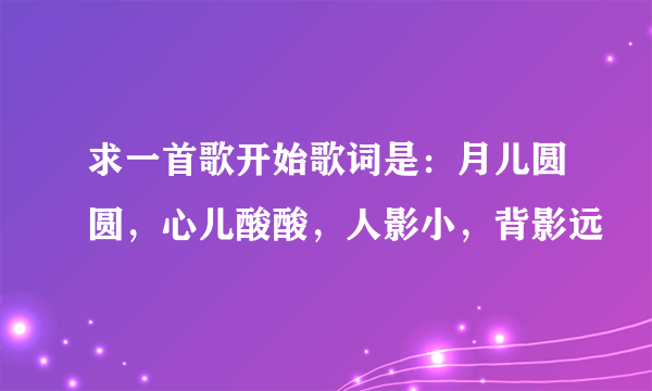 求一首歌开始歌词是：月儿圆圆，心儿酸酸，人影小，背影远