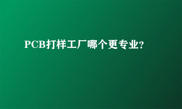 PCB打样工厂哪个更专业？