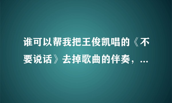 谁可以帮我把王俊凯唱的《不要说话》去掉歌曲的伴奏，只留下清唱？？