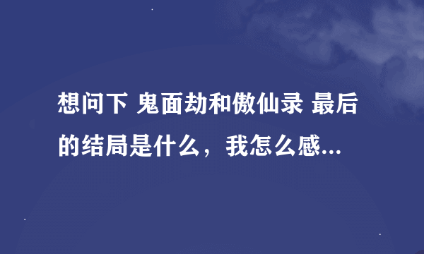 想问下 鬼面劫和傲仙录 最后的结局是什么，我怎么感觉都没完～！！