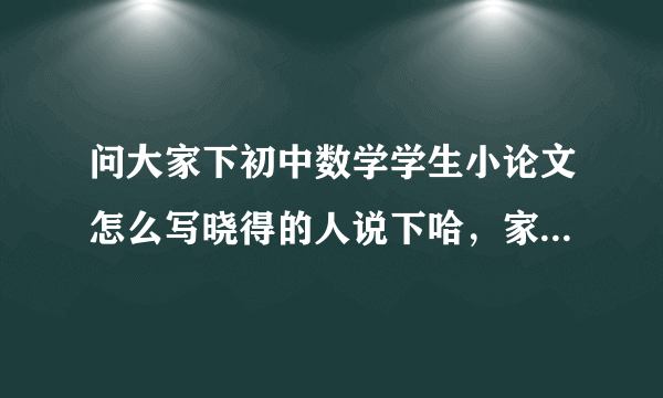问大家下初中数学学生小论文怎么写晓得的人说下哈，家了解的说下吧，