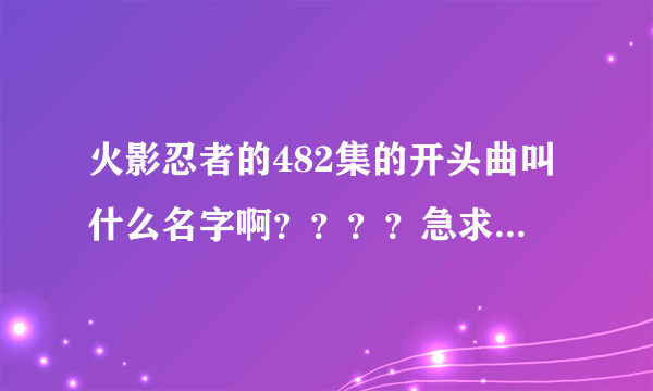 火影忍者的482集的开头曲叫什么名字啊？？？？急求急求急求！！！！！