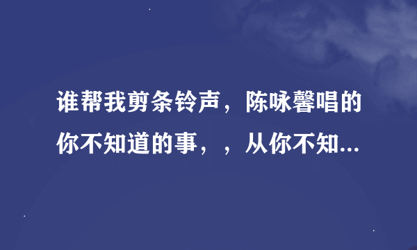 谁帮我剪条铃声，陈咏馨唱的你不知道的事，，从你不知道我为什么离开你