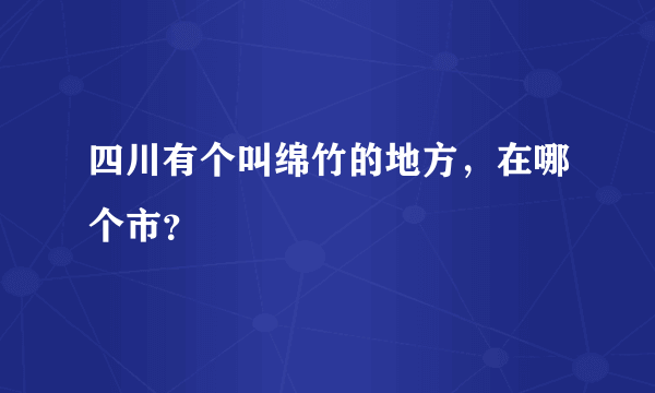 四川有个叫绵竹的地方，在哪个市？